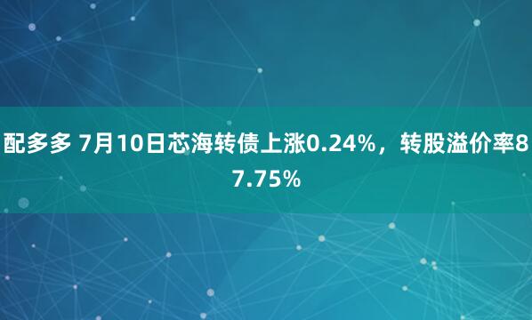 配多多 7月10日芯海转债上涨0.24%，转股溢价率87.75%