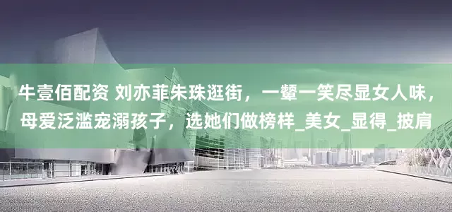 牛壹佰配资 刘亦菲朱珠逛街，一颦一笑尽显女人味，母爱泛滥宠溺孩子，选她们做榜样_美女_显得_披肩