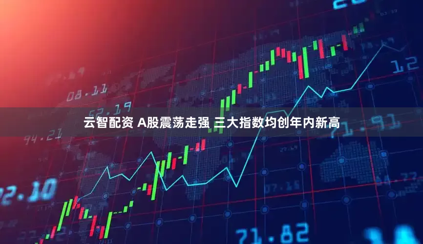 云智配资 A股震荡走强 三大指数均创年内新高