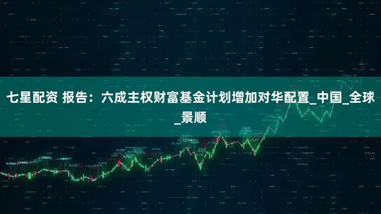 七星配资 报告：六成主权财富基金计划增加对华配置_中国_全球_景顺