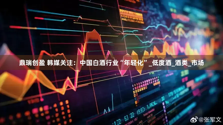 鼎瑞创盈 韩媒关注：中国白酒行业“年轻化”_低度酒_酒类_市场