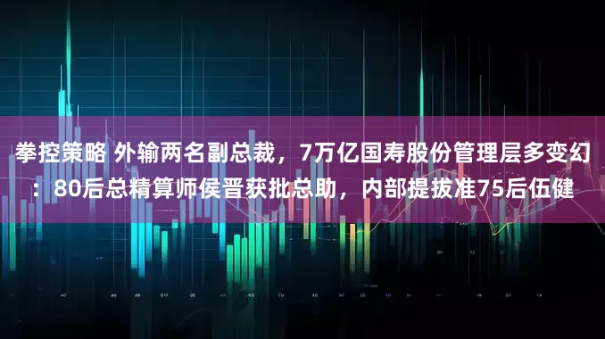 拳控策略 外输两名副总裁，7万亿国寿股份管理层多变幻：80后总精算师侯晋获批总助，内部提拔准75后伍健