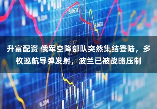 升富配资 俄军空降部队突然集结登陆，多枚巡航导弹发射，波兰已被战略压制