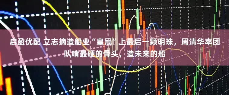 启盈优配 立志摘造船业“皇冠”上最后一颗明珠，周清华率团队啃最硬的骨头，造未来的船