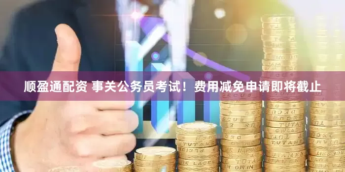 顺盈通配资 事关公务员考试！费用减免申请即将截止