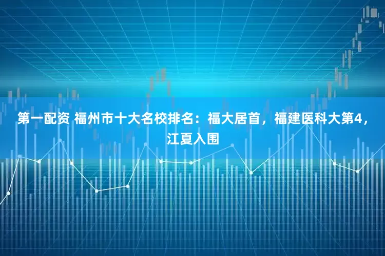 第一配资 福州市十大名校排名：福大居首，福建医科大第4，江夏入围