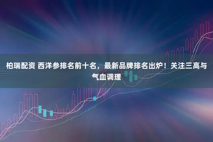 柏瑞配资 西洋参排名前十名，最新品牌排名出炉！关注三高与气血调理