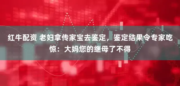 红牛配资 老妇拿传家宝去鉴定，鉴定结果令专家吃惊：大妈您的继母了不得