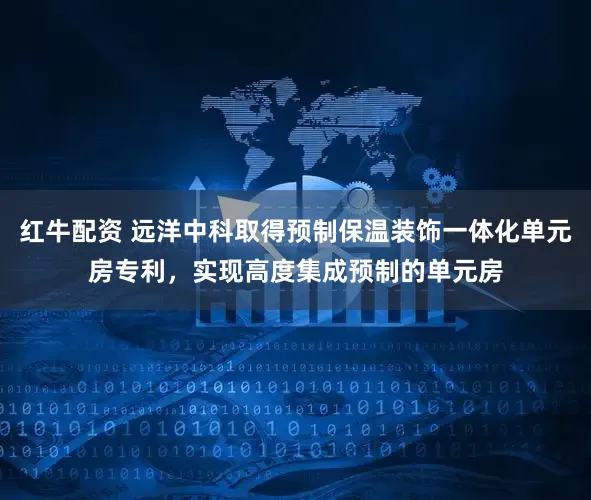 红牛配资 远洋中科取得预制保温装饰一体化单元房专利，实现高度集成预制的单元房
