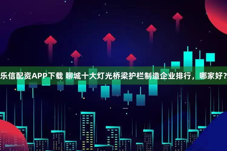 乐信配资APP下载 聊城十大灯光桥梁护栏制造企业排行，哪家好？