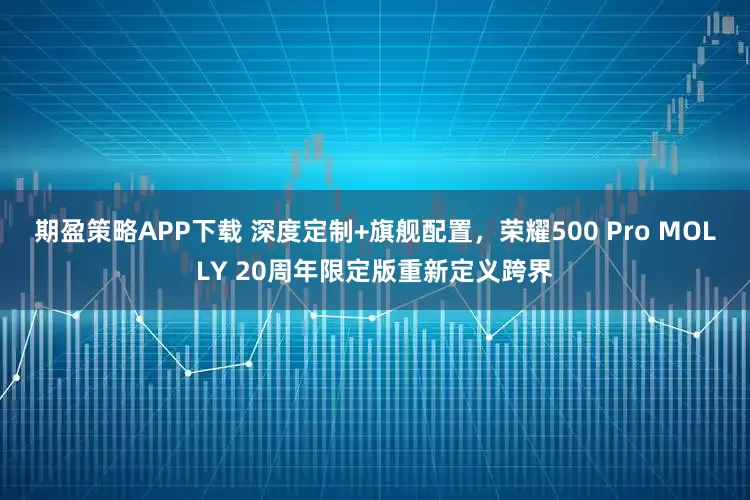 期盈策略APP下载 深度定制+旗舰配置，荣耀500 Pro MOLLY 20周年限定版重新定义跨界