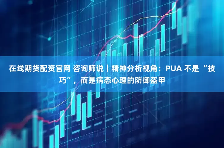 在线期货配资官网 咨询师说｜精神分析视角：PUA 不是 “技巧”，而是病态心理的防御盔甲