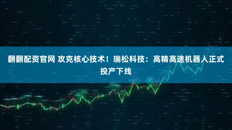 翻翻配资官网 攻克核心技术！瑞松科技：高精高速机器人正式投产下线