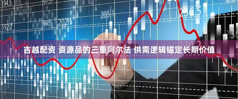 吉越配资 资源品的三重阿尔法 供需逻辑锚定长期价值